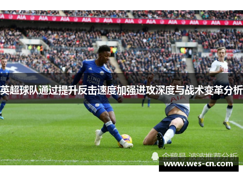 英超球队通过提升反击速度加强进攻深度与战术变革分析