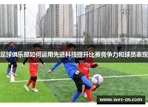 足球俱乐部如何运用先进科技提升比赛竞争力和球员表现